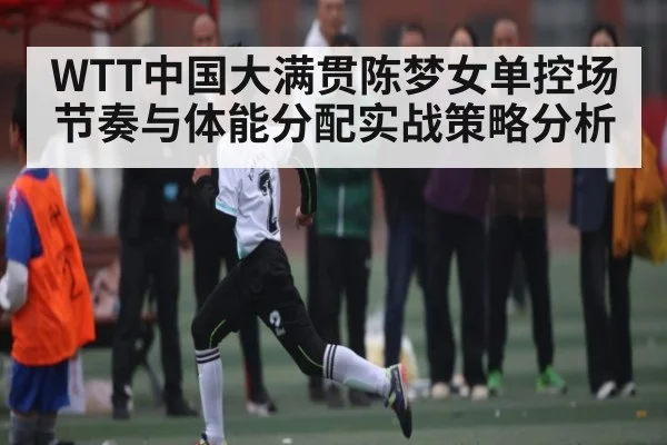 WTT中国大满贯陈梦女单控场节奏与体能分配实战策略分析